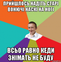 прийшлось надіть старі вонючі наскі на ногі всьо равно кеди знімать не буду