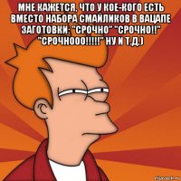 мне кажется, что у кое-кого есть вместо набора смайликов в вацапе заготовки: "срочно" "срочно!!" "срочнооо!!!!!" ну и т.д.) 