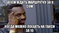 зачем ждать маршрутку за 8 сом когда можно поехать на такси за 10