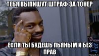 тебя выпишут штраф за тонер если ты будешь пьяным и без прав