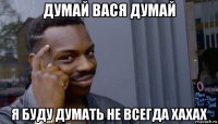 думай вася думай я буду думать не всегда хахах