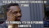 когда ты выкинул телефон с 10 этажа но помншь что он в режиме самолёта