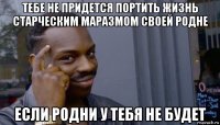 тебе не придется портить жизнь старческим маразмом своей родне если родни у тебя не будет