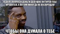 в долг попроси деньги девушке которая тебе нравится, а потом никогда не возвращай чтобы она думала о тебе