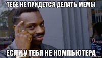 тебе не придется делать мемы если у тебя не компьютера