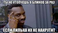 ты не утопчешь 8 блинов за раз если лилька их не накрутит