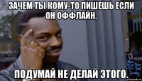 зачем ты кому-то пишешь если он оффлайн. подумай не делай этого.