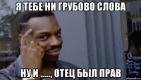 я тебе ни грубово слова ну и ....., отец был прав