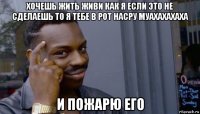 хочешь жить живи как я если это не сделаешь то я тебе в рот насру муахахахаха и пожарю его