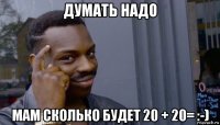 думать надо мам сколько будет 20 + 20= :-)