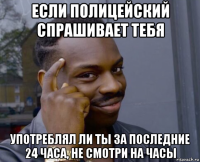 если полицейский спрашивает тебя употреблял ли ты за последние 24 часа, не смотри на часы