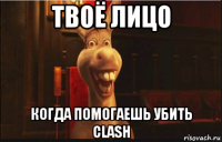 твоё лицо когда помогаешь убить clash