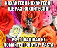 кохайтеся кохайтеся і ще раз кохайтеся!!! p.s. токадіван не ломайте!!! chotkiy pasta