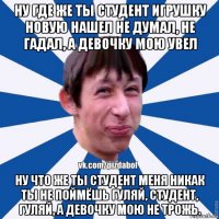 ну где же ты студент игрушку новую нашел не думал, не гадал, а девочку мою увел ну что же ты студент меня никак ты не поймёшь гуляй, студент, гуляй, а девочку мою не трожь.