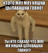 ктото:мяу мяу няшка цылавашка говно! ты:кто сказал что мяу мя няшка целовашка гавно!?