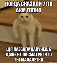 когда сказали ,что акм говно щя паебалу палучешь даже не пасматрю,что ты малалетка