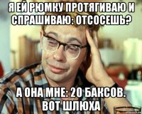 я ей рюмку протягиваю и спрашиваю: отсосешь? а она мне: 20 баксов. вот шлюха