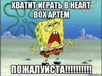 хватит играть в heart box артём пожалуйста!!!!!!!!!!