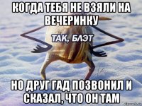 когда тебя не взяли на вечеринку но друг гад позвонил и сказал, что он там