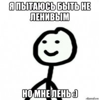 я пытаюсь быть не ленивым но мне лень :)