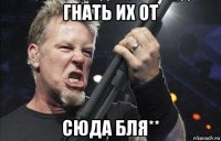 гнать их от сюда бля**