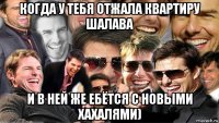 когда у тебя отжала квартиру шалава и в ней же ебётся с новыми хахалями)