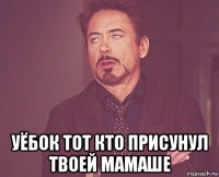  уёбок тот кто присунул твоей мамаше