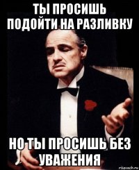 ты просишь подойти на разливку но ты просишь без уважения