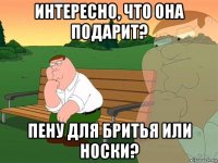 интересно, что она подарит? пену для бритья или носки?