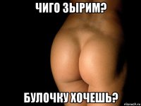 чиго зырим? булочку хочешь?