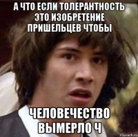 а что если толерантность это изобретение пришельцев чтобы человечество вымерло ч