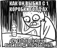 как он выбил с 1 коробки голд ах а я только пью х х и выбиваю диглы обычные