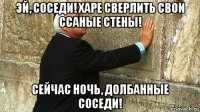 эй, соседи! харе сверлить свои ссаные стены! сейчас ночь, долбанные соседи!