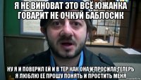 я не виноват это всё южанка говарит не очкуй баблосик ну я и поверил ей и в тёр как она и просила теперь я люблю её прошу понять и простить меня