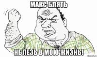 макс блять не лезь в мою жизнь!