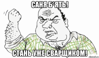 саня б*ять! стань уже сварщиком!