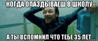 когда опаздываеш в школу а ты вспомнил что тебе 35 лет