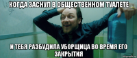 когда заснул в общественном туалете и тебя разбудила уборщица во время его закрытия