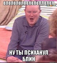 ололололоолололлолол ну ты психанул блин