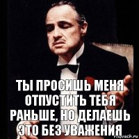 ты просишь меня отпустить тебя раньше, но делаешь это без уважения