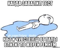 кагда завалил тест на 2 и чувствуеш от папы влитит по жореи ремнём