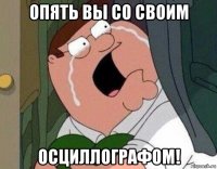 опять вы со своим осциллографом!