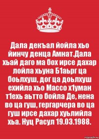 Дала декъал йойла хьо йинчу денца Амнат.Дала хьай даго ма бох ирсе дахар лойла хьуна Б1аьрг ца боьлхуш, дог ца доьлхуш ехийла хьо Массо х1уман т1ехь аьтто бойла Де, нена во ца гуш, гергарчера во ца гуш ирсе дахар хуьлийла хьа. Нуц Расул 19.03.1988.