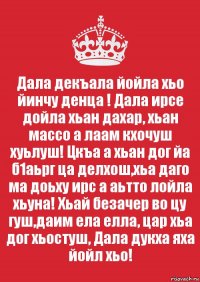 Дала декъала йойла хьо йинчу денца ! Дала ирсе дойла хьан дахар, хьан массо а лаам кхочуш хуьлуш! Цкъа а хьан дог йа б1аьрг ца делхош,хьа даго ма доьху ирс а аьтто лойла хьуна! Хьай безачер во цу гуш,даим ела елла, цар хьа дог хьостуш, Дала дукха яха йойл хьо!