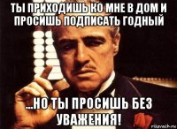 ты приходишь ко мне в дом и просишь подписать годный ...но ты просишь без уважения!