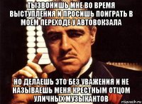 тызвонишь мне во время выступления и просишь поиграть в моем переходе у автовокзала но делаешь это без уважения и не называешь меня крестным отцом уличных музыкантов