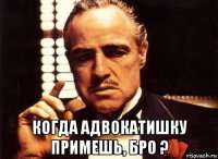  когда адвокатишку примешь, бро ?