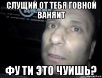 слущий от тебя говной ваняит фу ти это чуишь?