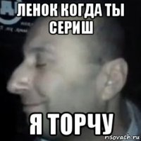 ленок когда ты сериш я торчу