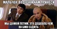 мальчек, водочки нам принеси мы домой летим, это дешевле чем на бмв ездить